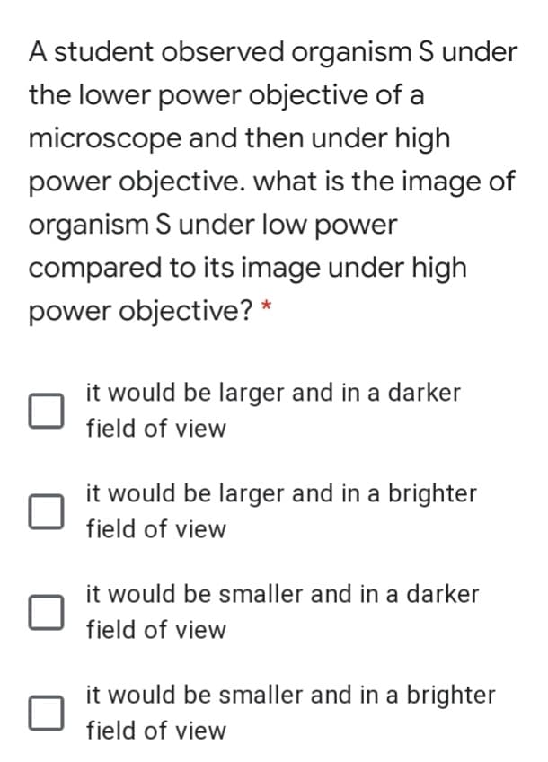 A student observed organism S under
the lower power objective of a
microscope and then under high
power objective. what is the image of
organism S under low power
compared to its image under high
power objective? *
it would be larger and in a darker
field of view
it would be larger and in a brighter
field of view
it would be smaller and in a darker
field of view
it would be smaller and in a brighter
field of view
