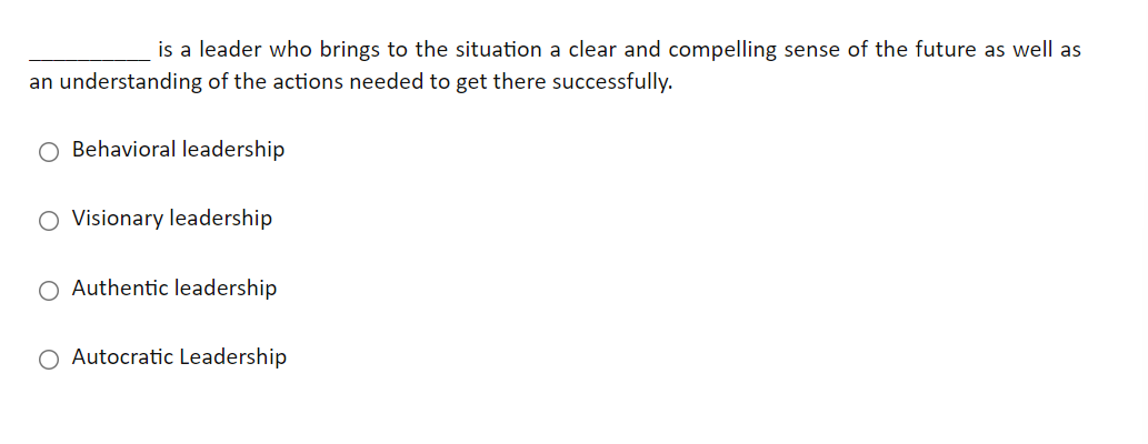 is a leader who brings to the situation a clear and compelling sense of the future as well as
an understanding of the actions needed to get there successfully.
O Behavioral leadership
O Visionary leadership
O Authentic leadership
O Autocratic Leadership
