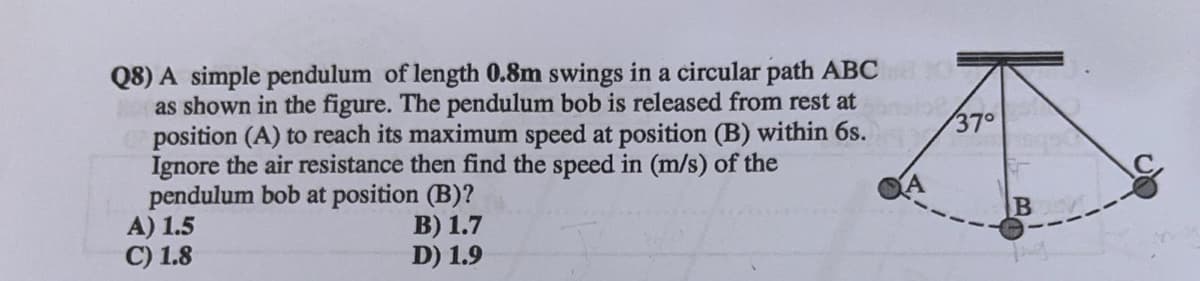 Q8) A simple pendulum of length 0.8m swings in a circular path ABC
as shown in the figure. The pendulum bob is released from rest at
position (A) to reach its maximum speed at position (B) within 6s.
Ignore the air resistance then find the speed in (m/s) of the
pendulum bob at position (B)?
A) 1.5
C) 1.8
37°
A
B
B) 1.7
D) 1.9
