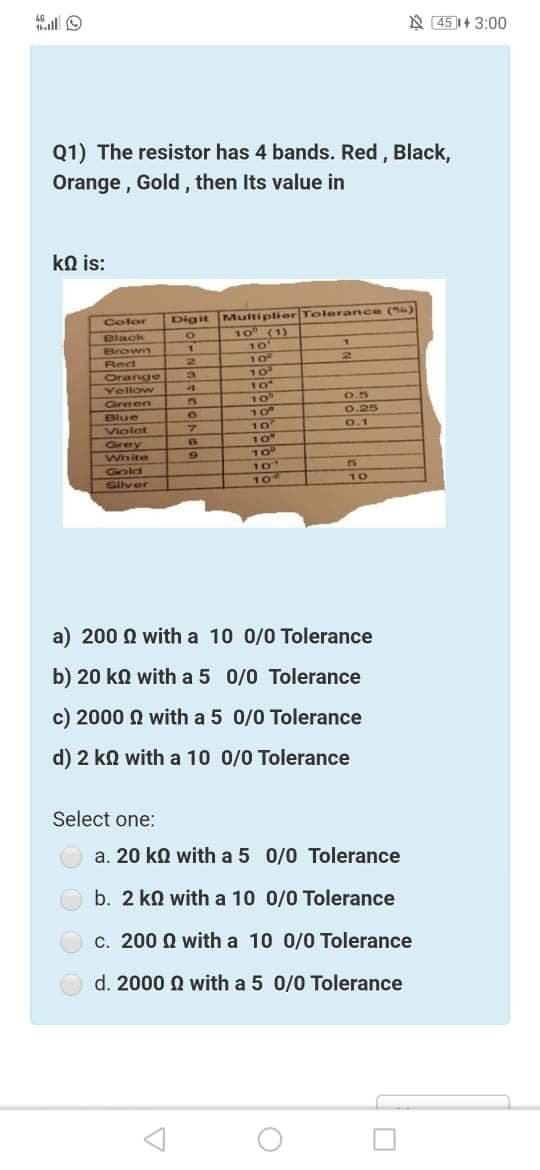 40
A 451+ 3:00
Q1) The resistor has 4 bands. Red , Black,
Orange , Gold, then Its value in
kN is:
Digit Multiplier Tolerance (6)
10 (1)
Color
Black
Brown
10
10
Orange
Yellow
Careen
0.5
10°
10
Blue
0.25
0.1
Violat
Crey
White
10
Gold
Silver
10
10
a) 200 Q with a 10 0/0 Tolerance
b) 20 ka with a 5 0/0 Tolerance
c) 2000 Q with a 5 0/0 Tolerance
d) 2 kn with a 10 0/0 Tolerance
Select one:
a. 20 ko with a 5 0/0 Tolerance
b. 2 kn with a 10 0/0 Tolerance
c. 200 Q with a 10 0/0 Tolerance
d. 2000 Q with a 5 0/0 Tolerance
