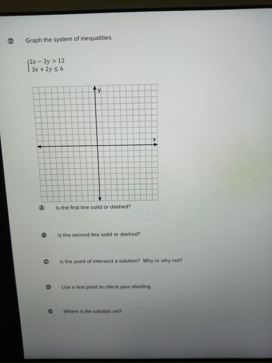 12
Graph the system of inequalities.
(2x - 3y > 12
( 3x +2y <6
Is the first line solid or dashed?
Is the second line solid or dashed?
Is the point of intersect a solution? Why or why not?
Use a test point to check your shading.
Where is the solution set?
