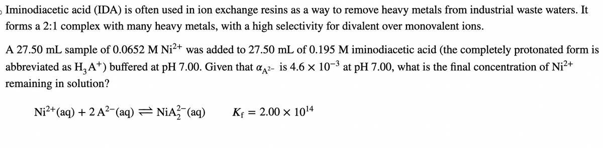 Iminodiacetic acid (IDA) is often used in ion exchange resins as a way to remove heavy metals from industrial waste waters. It
forms a 2:1 complex with many heavy metals, with a high selectivity for divalent over monovalent ions.
3
A 27.50 mL sample of 0.0652 M Ni²+ was added to 27.50 mL of 0.195 M iminodiacetic acid (the completely protonated form is
abbreviated as H3A+) buffered at pH 7.00. Given that a A²- is 4.6 × 10-³ at pH 7.00, what is the final concentration of Ni²+
remaining in solution?
Ni²+(aq) + 2 A²¯(aq) = NIA2¯(aq)
Kf = 2.00 × 1014