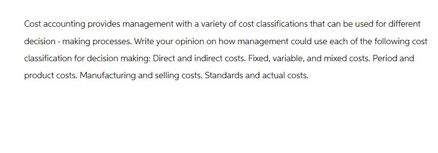 Cost accounting provides management with a variety of cost classifications that can be used for different
decision-making processes. Write your opinion on how management could use each of the following cost
classification for decision making: Direct and indirect costs. Fixed, variable, and mixed costs. Period and
product costs. Manufacturing and selling costs. Standards and actual costs.