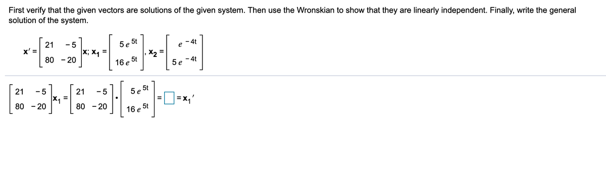 First verify that the given vectors are solutions of the given system. Then use the Wronskian to show that they are linearly independent. Finally, write the general
solution of the system.
5 e 5t
- 4t
e
21
x' =
80
- 5
X; X, =
-20
- 4t
5е
5t
16 e
21
- 5
21
- 5
5t
5е
=D=x,'
%3D
80 - 20
80 - 20
5t
16 е
