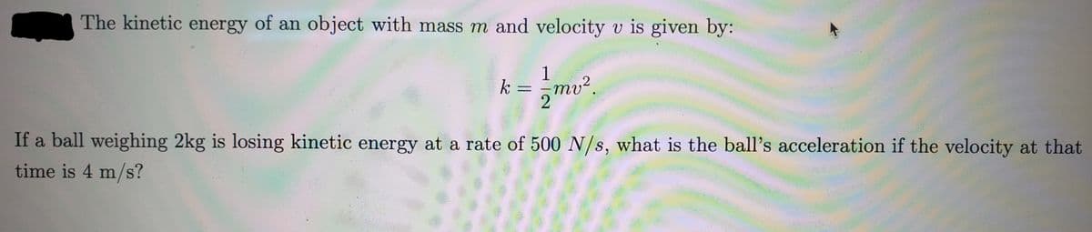 The kinetic energy of an object with mass m and velocity v is given by:
k
-
1
mv².
If a ball weighing 2kg is losing kinetic energy at a rate of 500 N/s, what is the ball's acceleration if the velocity at that
time is 4 m/s?