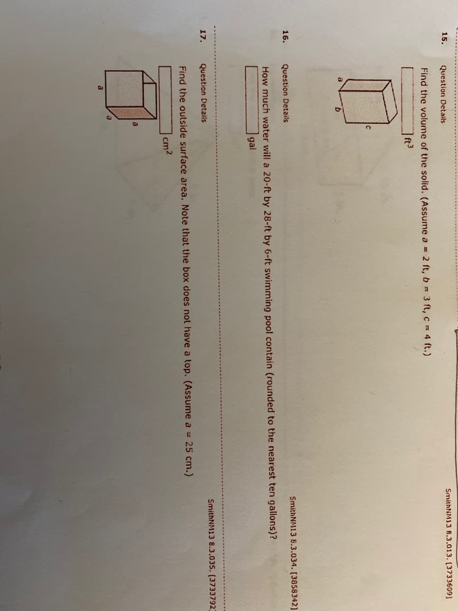 **Geometry Problems and Diagrams**

1. **Problem 15: Volume of a Rectangular Prism**

   - **Details:** Find the volume of the solid. 
   - **Dimensions:** Assume \( a = 2 \) ft, \( b = 3 \) ft, \( c = 4 \) ft.
   - **Answer Required:** _ cubic feet (ft³)

   - **Diagram Explanation:** 
     - There is a rectangular prism shown with dimensions \( a \), \( b \), and \( c \).

2. **Problem 16: Volume of Water in a Swimming Pool**

   - **Details:** How much water will a 20 ft by 28 ft by 6 ft swimming pool contain?
   - **Answer Format:** Rounded to the nearest ten gallons.

   - **Answer Required:** _ gallons (gal)

3. **Problem 17: Surface Area of an Open Top Box**

   - **Details:** Find the outside surface area. Note that the box does not have a top.
   - **Dimensions:** Assume \( a = 25 \) cm.
   - **Answer Required:** _ square centimeters (cm²)

   - **Diagram Explanation:** 
     - Similar to a cube but depicted as a box with the top missing. The edge of each side is labeled \( a \).

These problems are designed to practice the calculation of volume and surface area using basic geometric formulas.