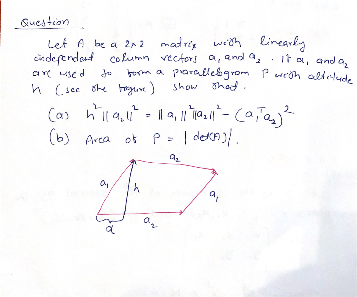 1t a, and a2
Question
Let A be a 2x 2
2 malrix
weith linearly
cindependent column vectors a, and a,
borm a prarcllebgram Pwesn altelude
thad.
are used
to
h (see ohe Frgure)
show
cała
| decA)/.
2
(a)
(a) h l| a,l!
%3D
(b)
(b) Area of P
%3D
h
9,
