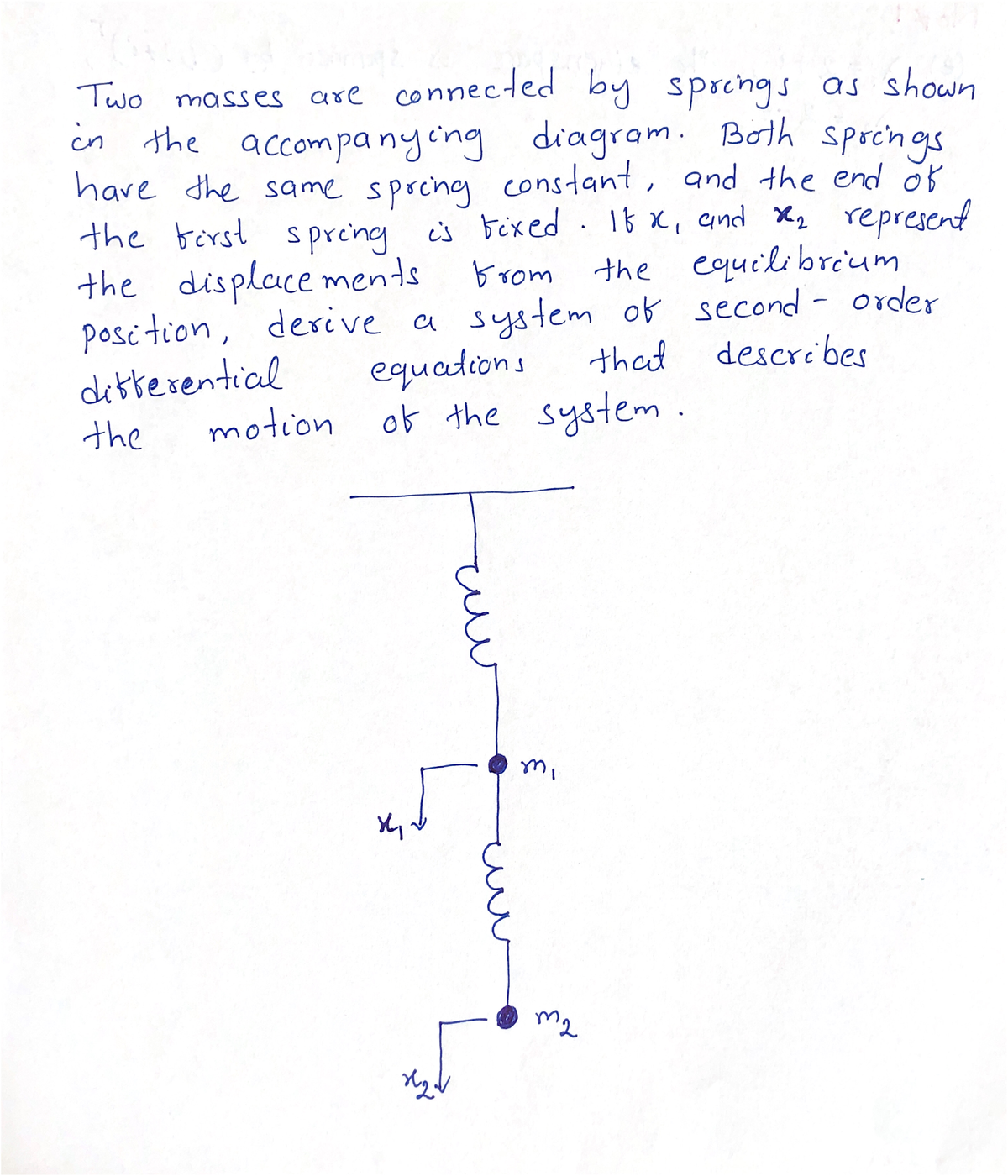 Two masses are connected by sprchgs as shown
in the accompanycng
diagram. Bolh sprchgs
constant, and the end ö
have the same spochg f
is bixed. 16 x, and X, represent
the equilibreum
position, derive a system of second - order
that describes
the birst spreing
the displace ments
brom
dibterential
motion
equations
of the system.
the
