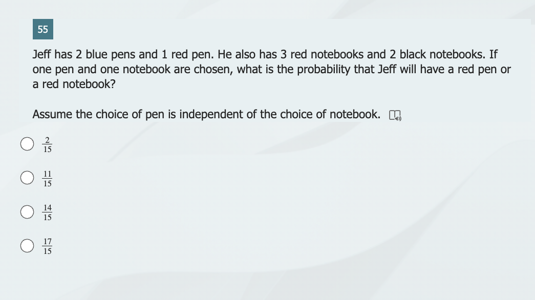 55
Jeff has 2 blue pens and 1 red pen. He also has 3 red notebooks and 2 black notebooks. If
one pen and one notebook are chosen, what is the probability that Jeff will have a red pen or
a red notebook?
Assume the choice of pen is independent of the choice of notebook.
11
15
14
15
15