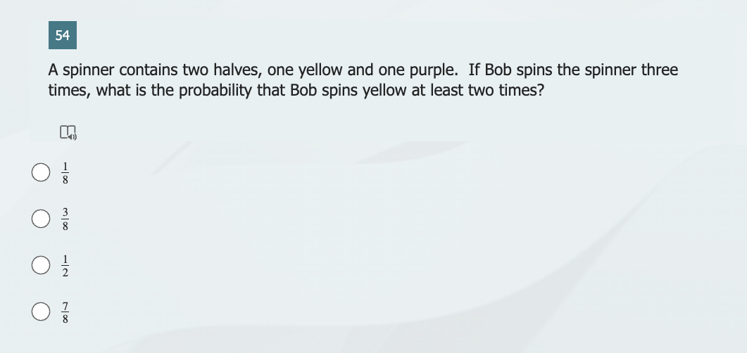 54
A spinner contains two halves, one yellow and one purple. If Bob spins the spinner three
times, what is the probability that Bob spins yellow at least two times?
n
0/0
0}}/