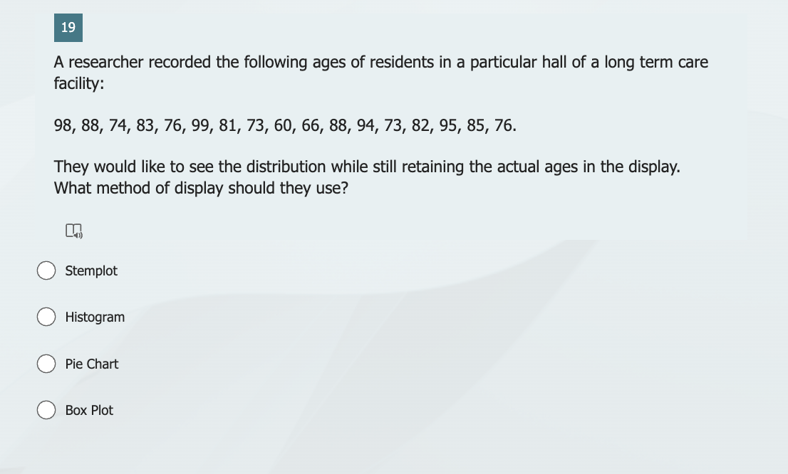 19
A researcher recorded the following ages of residents in a particular hall of a long term care
facility:
98, 88, 74, 83, 76, 99, 81, 73, 60, 66, 88, 94, 73, 82, 95, 85, 76.
They would like to see the distribution while still retaining the actual ages in the display.
What method of display should they use?
n
Stemplot
Histogram
Pie Chart
Box Plot