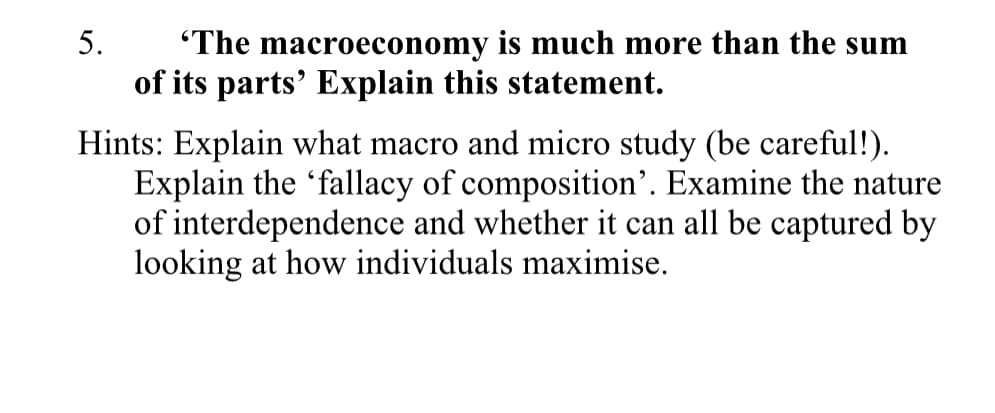 5.
"The macroeconomy is much more than the sum
of its parts' Explain this statement.
Hints: Explain what macro and micro study (be careful!).
Explain the 'fallacy of composition'. Examine the nature
of interdependence and whether it can all be captured by
looking at how individuals maximise.
