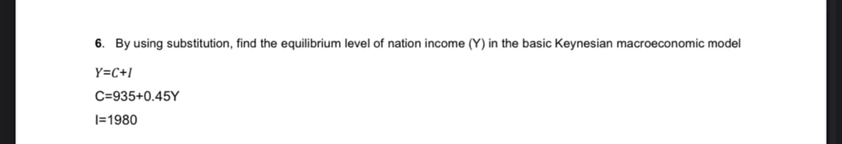 6. By using substitution, find the equilibrium level of nation income (Y) in the basic Keynesian macroeconomic model
Y=C+I
C=935+0.45Y
|=1980
