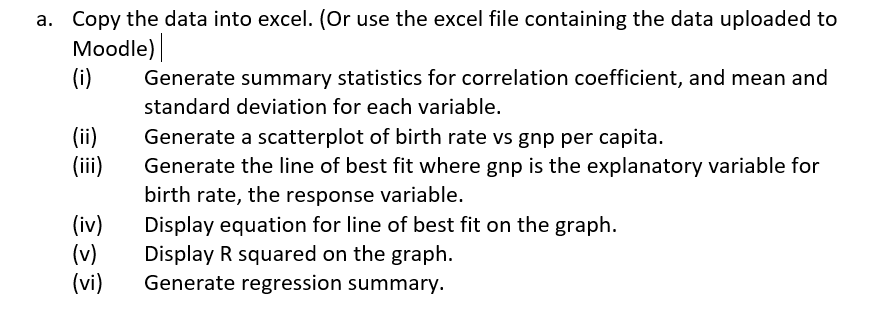 a. Copy the data into excel. (Or use the excel file containing the data uploaded to
Moodle)
(i)
Generate summary statistics for correlation coefficient, and mean and
standard deviation for each variable.
(ii)
(ii)
Generate a scatterplot of birth rate vs gnp per capita.
(iv)
(v)
(vi)
Generate the line of best fit where gnp is the explanatory variable for
birth rate, the response variable.
Display equation for line of best fit on the graph.
Display R squared on the graph.
Generate regression summary.
