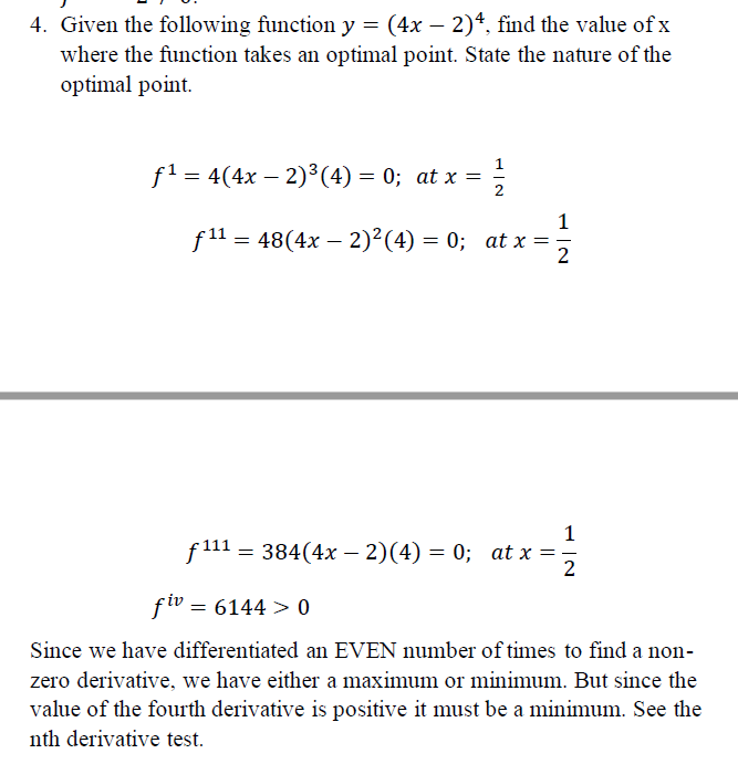 4. Given the following function y = (4x – 2)4, find the value of x
where the function takes an optimal point. State the nature of the
optimal point.
-
f1 = 4(4x – 2)³(4) = 0; at x =
%3D
-
1
f11 = 48(4x – 2)²(4) = 0; at x
1
f 111 = 384(4x –- 2)(4) = 0; at x
2
fiv = 6144 > 0
Since we have differentiated an EVEN number of times to find a non-
zero derivative, we have either a maximum or minimum. But since the
value of the fourth derivative is positive it must be a minimum. See the
nth derivative test.
- IN
||
||
HIN
