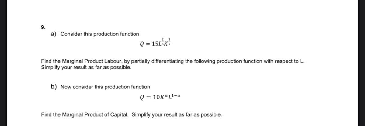 9.
a) Consider this production function
Q = 15L5K5
Find the Marginal Product Labour, by partially differentiating the following production function with respect to L.
Simplify your result as far as possible.
b) Now consider this production function
Q = 10K“L1-a
Find the Marginal Product of Capital. Simplify your result as far as possible.
