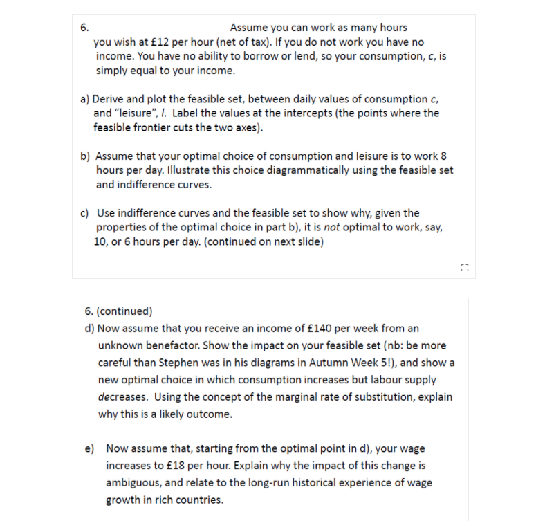 6.
Assume you can work as many hours
you wish at £12 per hour (net of tax). If you do not work you have no
income. You have no ability to borrow or lend, so your consumption, c, is
simply equal to your income.
a) Derive and plot the feasible set, between daily values of consumption c,
and "leisure", I. Label the values at the intercepts (the points where the
feasible frontier cuts the two axes).
b) Assume that your optimal choice of consumption and leisure is to work 8
hours per day. Illustrate this choice diagrammatically using the feasible set
and indifference curves.
c) Use indifference curves and the feasible set to show why, given the
properties of the optimal choice in part b), it is not optimal to work, say,
10, or 6 hours per day. (continued on next slide)
6. (continued)
d) Now assume that you receive an income of £140 per week from an
unknown benefactor. Show the impact on your feasible set (nb: be more
careful than Stephen was in his diagrams in Autumn Week 5!), and show a
new optimal choice in which consumption increases but labour supply
decreases. Using the concept of the marginal rate of substitution, explain
why this is a likely outcome.
e) Now assume that, starting from the optimal point in d), your wage
increases to £18 per hour. Explain why the impact of this change is
ambiguous, and relate to the long-run historical experience of wage
growth in rich countries.
