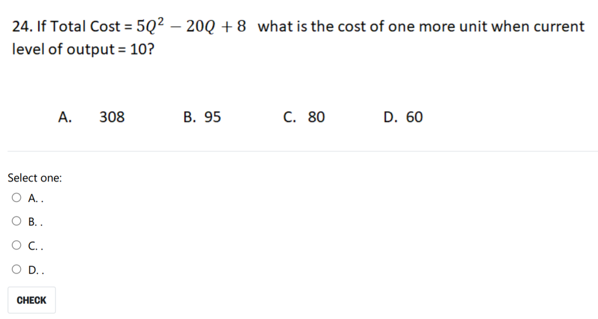 24. If Total Cost = 5Q² – 20Q +8 what is the cost of one more unit when current
level of output = 10?
А.
308
В. 95
C. 80
D. 60
Select one:
О А..
В..
O C..
D..
CНЕCK
