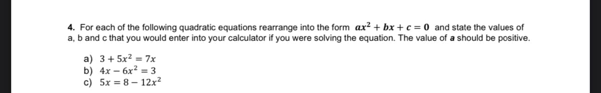 4. For each of the following quadratic equations rearrange into the form ax? + bx + c = 0 and state the values of
a, b and c that you would enter into your calculator if you were solving the equation. The value of a should be positive.
a) 3+ 5x² = 7x
b) 4x – 6x2 = 3
c) 5x = 8 – 12x²
