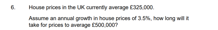 6.
House prices in the UK currently average £325,000.
Assume an annual growth in house prices of 3.5%, how long will it
take for prices to average £500,000?
