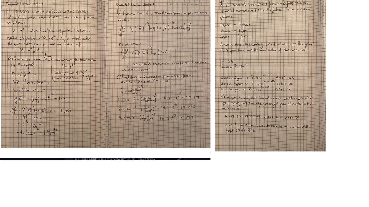 Candidale Number: Olo1419
aLAt monial imn tument memines to pay Nanmbus
Comdidek Numben Ulo1419
11 A GoOD WHICH IMPIOUES WITH J TORAG€
Yums of money (m £)im the futme The smuns arl as
5) Eronne that the second orolen conda tom ra mencionum
hold
Gt coulal be une neven CHCESE) has aaue uschivm
10,000im 3
wheire tio timelimdean Thelasnl
15,000 in Syeas
20,000in7yeas
rame escmemon In Pe Ne e Al ter mbnhituitiore
the good mou hes a haesnt walue of
Araume that the marailieg cok of imkret is 27- khwougłwat
the 7 yean lem, find the pesent waluce of this in hument
At oftimuum
ima
a fimd the alue
o this
moximises the pauns nalue
As Decond elliaahve n hegahveit wonkuns
N=4
Value fomnula: V- Pert
|tomula. P. Ne A
a moscimum
c) timd the optimal sloraçe time for interestnckn an folleus
R=0.01R=0.05
T0.000 m
9417.65
R=Q.075
iS.o00im Syean to
13 Sa2.56
20.000 im 7yeas -D P 20.000e
us.21)=314 124
you weu Confiolmt that imtrust nates uould nemon'n at Z7.
t27 yeas esclain why you michht fay 38.000€ for this
impument?
Roblol
dP
1924)
28 096
qu14.65+1357?.56+ 17387.16 =4037737
16
IS.294
tit wst 38obo luould buly it os i nouled still
hoht 2377.77
13 Pedro Study SKIIS
n-Please reply.
