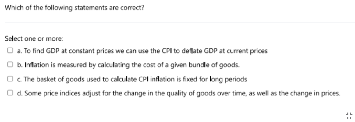 Which of the following statements are correct?
Select one or more:
O a. To find GDP at constant prices we can use the CPI to deflate GDP at current prices
b. Inflation is measured by calculating the cost of a given bundle of goods.
O c. The basket of goods used to calculate CPI inflation is fixed for long periods
O d. Some price indices adjust for the change in the quality of goods over time, as well as the change in prices.
