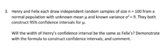 3. Henry and Felix each draw independent random samples of size n = 100 from a
normal population with unknown mean µ and known variance o? = 9. They both
construct 95% confidence intervals for µu.
Will the width of Henry's confidence interval be the same as Felix's? Demonstrate
with the formula to construct confidence intervals, and comment.
