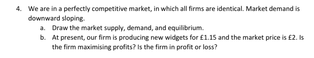 4. We are in a perfectly competitive market, in which all firms are identical. Market demand is
downward sloping.
Draw the market supply, demand, and equilibrium.
b. At present, our firm is producing new widgets for £1.15 and the market price is £2. Is
the firm maximising profits? Is the firm in profit or loss?
а.
