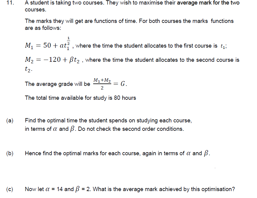 11.
A student is taking two courses. They wish to maximise their average mark for the two
courses.
The marks they will get are functions of time. For both courses the marks functions
are as follows:
1
M1
50 + at , where the time the student allocates to the first course is t;;
-120 + ßt2 , where the time the student allocates to the second course is
M2
t2.
M1+M2
The average grade will be
2
= G.
The total time available for study is 80 hours
(a)
Find the optimal time the student spends on studying each course,
in terms of a and B. Do not check the second order conditions.
(b)
Hence find the optimal marks for each course, again in terms of a and B.
(c)
Now let a = 14 and B = 2. What is the average mark achieved by this optimisation?
