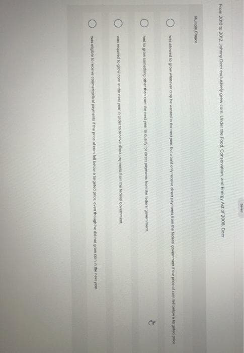 Saved
From 2010 to 2012, Johnny Deer exclusively grew com. Under the Food, Conservation, and Energy Act of 2008, Deer
Multiple Choice
was allowed to grow whatever crop he wanted in the next year, but would only receive direct payments from the federal government if the price of com fell below a targeted price
had to grow something other than com the next year to qualify for direct payments from the federal government.
was required to grow.com in the next year in order to receive direct payments from the federal government
was eligible to receive countercyclical payments of the price of com fell below a targeted price, even though he did not grow corn in the next year