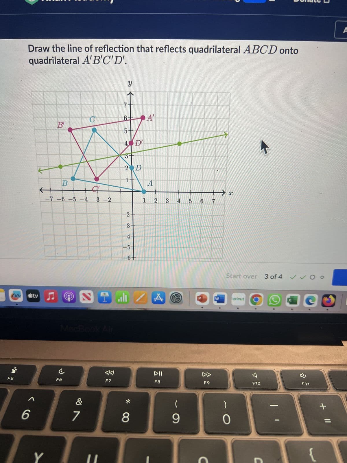 Draw the line of reflection that reflects quadrilateral ABCD onto
quadrilateral A'B'C'D'.
M
F5
C
B
B
-7-6-5-4-3-2
tv ♫
y
6-
A'
сл
5
4 D
3
2 D
1
A
x
1 2
3 4 5 6 7
-2+
-3
-4-
MacBook Air
5
-6
A
Start over 3 of 4 Oo
W
cricut
৫
A
DII
DD
F6
6
1
&
7
F7
* 8
F8
(
9
F9
C
)
X
FA
F10
བ»
34
F11
-
+ ||