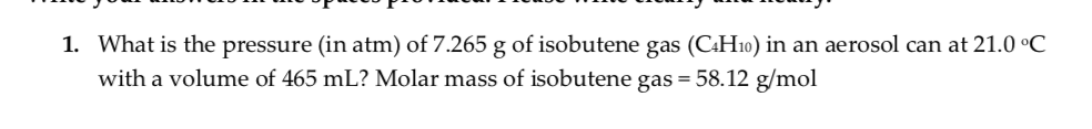 1. What is the pressure (in atm) of 7.265 g of isobutene gas (C:H10) in an aerosol can at 21.0 °C
with a volume of 465 mL? Molar mass of isobutene gas = 58.12 g/mol
