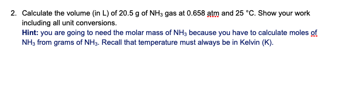 2. Calculate the volume (in L) of 20.5 g of NH3 gas at 0.658 atm and 25 °C. Show your work
including all unit conversions.
Hint: you are going to need the molar mass of NH3 because you have to calculate moles of
NH3 from grams of NH3. Recall that temperature must always be in Kelvin (K).
