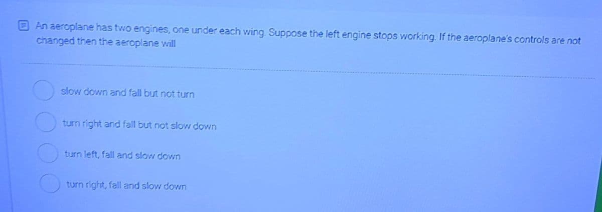 An aeroplane has two engines, one under each wing. Suppose the left engine stops working. If the aeroplane's controls are not
changed then the aeroplane will
slow down and fall but not turn
turn right and fall but not slow down
turn left, fall and slow down
turn right, fall and slow down
