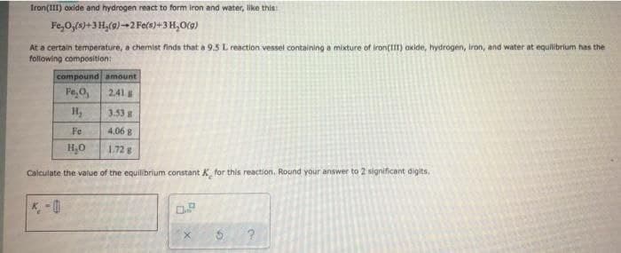 Iron(III) oxide and hydrogen react to form iron and water, like this:
Fe,0,(s)+3 H,(9)-2 Fe(s)+3 H,O(9)
At a certain temperature, a chemist finds that a 9.5 L reaction vessel containing a mixture of iron(III) akide, hydrogen, iron, and water at equilibrium has the
following composition:
compound amount
Fe,O,
241
H,
3.53 g
Fe
4,06 8
H,0
1.72 g
Calculate the value of the equilibrium constant K for this reaction. Round your answer to 2 significant digits.
