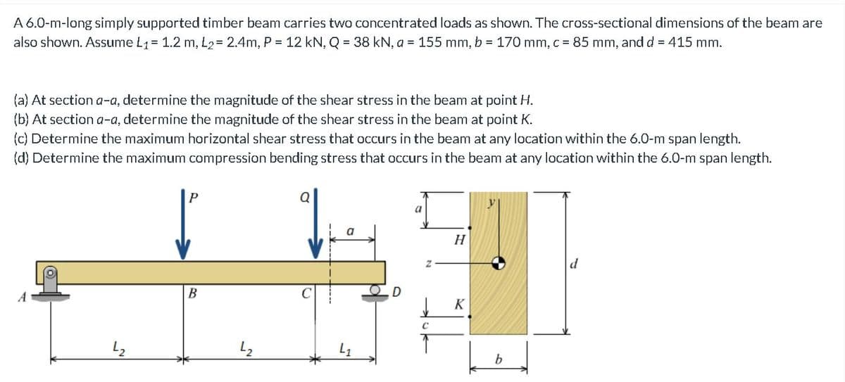 A 6.0-m-long simply supported timber beam carries two concentrated loads as shown. The cross-sectional dimensions of the beam are
also shown. Assume L1= 1.2 m, L2= 2.4m, P = 12 kN, Q = 38 kN, a = 155 mm, b = 170 mm, c = 85 mm, and d = 415 mm.
(a) At section a-a, determine the magnitude of the shear stress in the beam at point H.
(b) At section a-a, determine the magnitude of the shear stress in the beam at point K.
(c) Determine the maximum horizontal shear stress that occurs in the beam at any location within the 6.0-m span length.
(d) Determine the maximum compression bending stress that occurs in the beam at any location within the 6.0-m span length.
P
a
H
d
В
K
b
