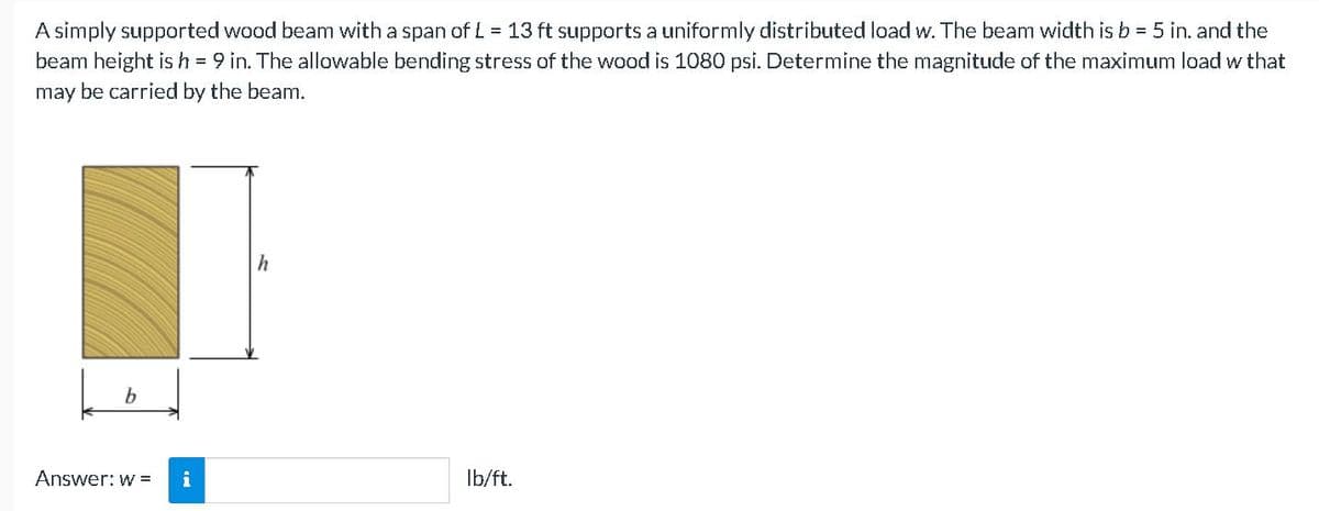 A simply supported wood beam with a span of L = 13 ft supports a uniformly distributed load w. The beam width is b = 5 in. and the
beam height is h = 9 in. The allowable bending stress of the wood is 1080 psi. Determine the magnitude of the maximum load w that
may be carried by the beam.
h
b.
Answer: w =
i
Ib/ft.
