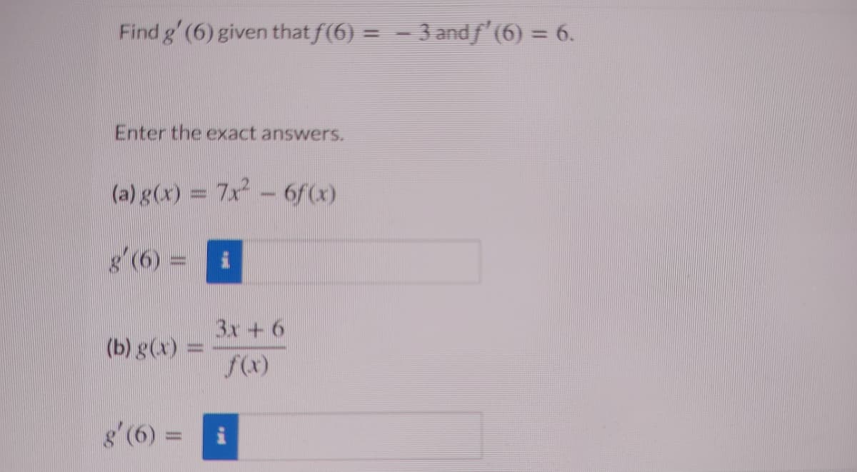 Find g' (6) given that f(6) = = 3 andf'(6) = 6.
%3D
Enter the exact answers.
(a) g(x) = 7x - 6f(x)
8 (6) = i
3x + 6
(b) g(x)
%3D
f(x)
g'(6):
