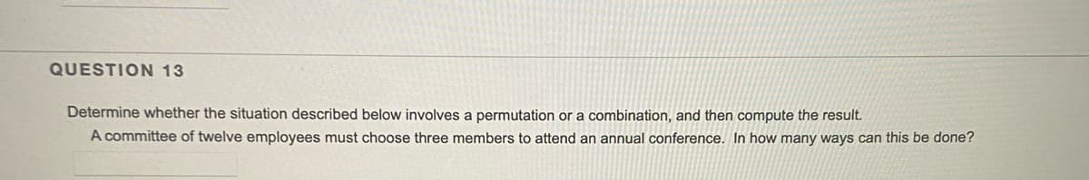 QUESTION 13
Determine whether the situation described below involves a permutation or a combination, and then compute the result.
A committee of twelve employees must choose three members to attend an annual conference. In how many ways can this be done?
