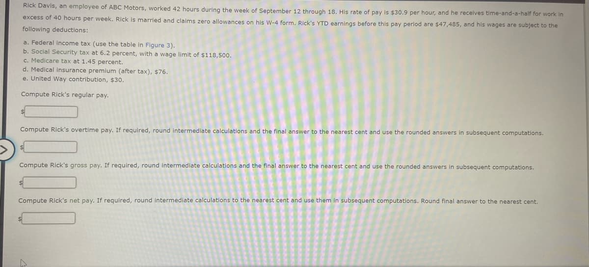 Rick Davis, an employee of ABC Motors, worked 42 hours during the week of September 12 through 18. His rate of pay is $30.9 per hour, and he receives time-and-a-half for work in
excess of 40 hours per week. Rick is married and claims zero allowances on his W-4 form. Rick's YTD earnings before this pay period are $47,485, and his wages are subject to the
following deductions:
a. Federal income tax (use the table in Figure 3).
b. Social Security tax at 6.2 percent, with a wage limit of $118,500.
c. Medicare tax at 1.45 percent.
d. Medical insurance premium (after tax), $76.
e. United Way contribution, $30.
Compute Rick's regular pay.
Compute Rick's overtime pay. If required, round intermediate calculations and the final answer to the nearest cent and use the rounded answers in subsequent computations.
Compute Rick's gross pay. If required, round intermediate calculations and the final answer to the nearest cent and use the rounded answers in subsequent computations.
Compute Rick's net pay. If required, round intermediate calculations to the nearest cent and use them in subsequent computations. Round final answer to the nearest cent.