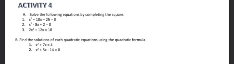 ACTIVITY 4
A. Solve the following equations by completing the square.
1. x + 10x – 25 = 0
2. x - 8x + 2 = 0
3. 2x + 12x = 18
B. Find the solutions of each quadratic equations using the quadratic formula.
1. x + 7x = 4
2. x + 5x - 14 = 0
