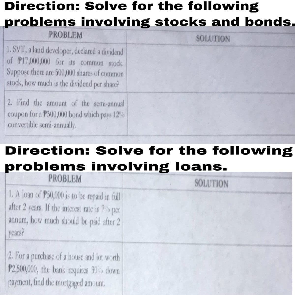 Direction: Solve for the following
problems involving stocks and bonds.
PROBLEM
SOLUTION
1. SVT, a land developer, declared a dividend
of P17,000,000 for its common stock.
Suppose there are 500,000 shares of common
stock, how much is the dividend per share?
2. Find the amount of the semi-annual
coupon for a P300,000 bond which pays 12%
convertible semi-annually.
Direction: Solve for the following
problems involving loans.
PROBLEM
SOLUTION
1. A loan of P50,000 is to be repaid in full
after 2 years. If the interest rate is 7 % per
annum, how much should be paid after 2
years?
2. For a purchase of a house and lot worth
P2,500,000, the bank roquires 30% down
payment, find the mortgaged amount.
