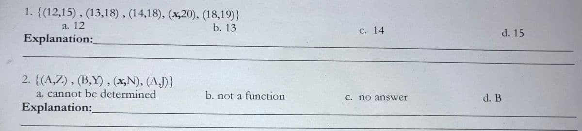 1. {(12,15) , (13,18) , (14,18), (x,20), (18,19)}
а. 12
b. 13
с. 14
d. 15
Explanation:
2. {(A,Z) , (B,Y), (x,N), (A,J)}
a. cannot be determined
b. not a function
C. no answer
d. B
Explanation:
