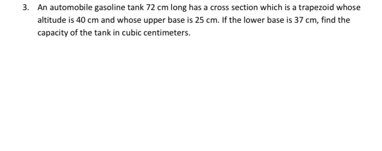 3. An automobile gasoline tank 72 cm long has a cross section which is a trapezoid whose
altitude is 40 cm and whose upper base is 25 cm. If the lower base is 37 cm, find the
capacity of the tank in cubic centimeters.
