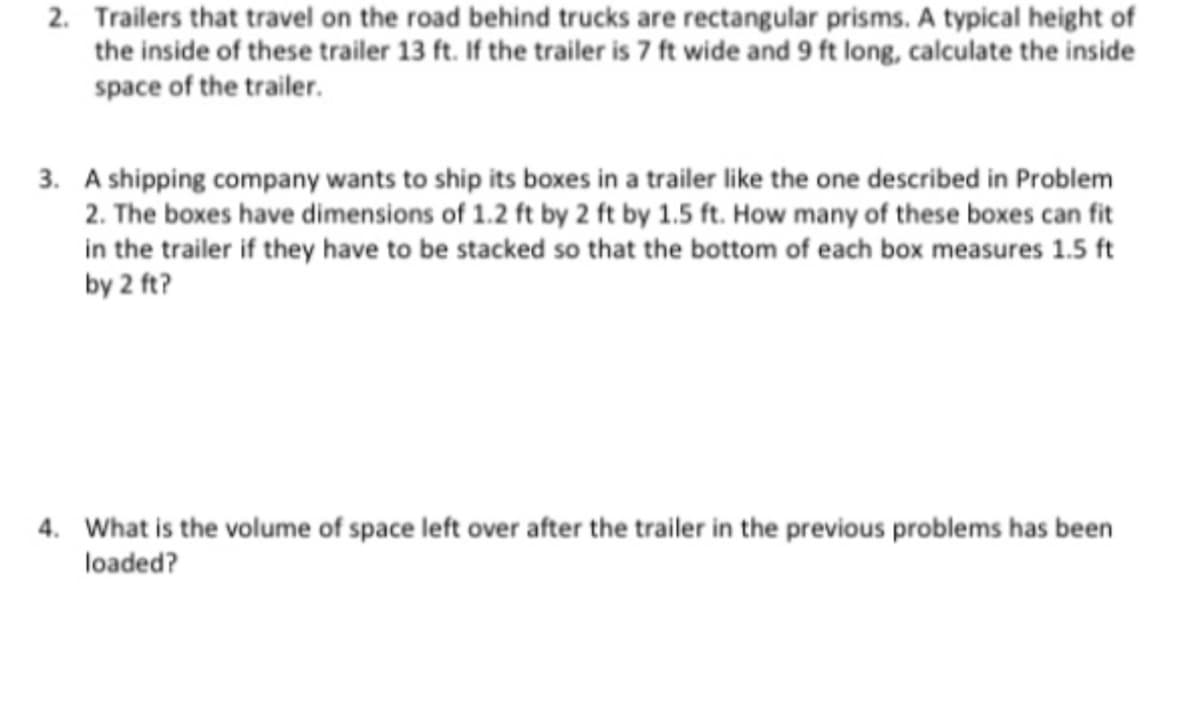 2. Trailers that travel on the road behind trucks are rectangular prisms. A typical height of
the inside of these trailer 13 ft. If the trailer is 7 ft wide and 9 ft long, calculate the inside
space of the trailer.
3. A shipping company wants to ship its boxes in a trailer like the one described in Problem
2. The boxes have dimensions of 1.2 ft by 2 ft by 1.5 ft. How many of these boxes can fit
in the trailer if they have to be stacked so that the bottom of each box measures 1.5 ft
by 2 ft?
4. What is the volume of space left over after the trailer in the previous problems has been
loaded?
