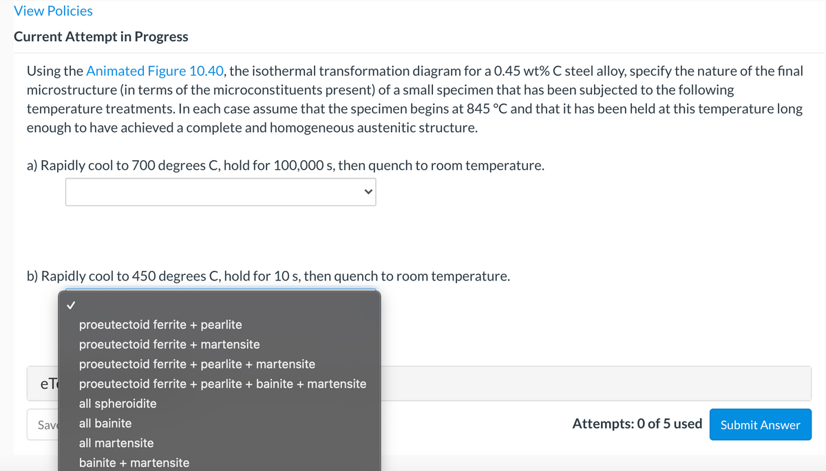 View Policies
Current Attempt in Progress
Using the Animated Figure 10.40, the isothermal transformation diagram for a 0.45 wt% C steel alloy, specify the nature of the final
microstructure (in terms of the microconstituents present) of a small specimen that has been subjected to the following
temperature treatments. In each case assume that the specimen begins at 845 °C and that it has been held at this temperature long
enough to have achieved a complete and homogeneous austenitic structure.
a) Rapidly cool to 700 degrees C, hold for 100,000 s, then quench to room temperature.
b) Rapidly cool to 450 degrees C, hold for 10 s, then quench to room temperature.
proeutectoid ferrite + pearlite
proeutectoid ferrite + martensite
proeutectoid ferrite + pearlite + martensite
eT
proeutectoid ferrite + pearlite + bainite + martensite
all spheroidite
Save
all bainite
Attempts: 0 of 5 used
Submit Answer
all martensite
bainite + martensite
