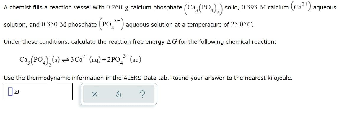 A chemist fills a reaction vessel with 0.260 g calcium phosphate (Ca(PO4)₂) solid, 0.393 M calcium (Ca²+) aqueous
solution, and 0.350 M phosphate (PO³-); aqueous solution at a temperature of 25.0°C.
Under these conditions, calculate the reaction free energy AG for the following chemical reaction:
Ca³(PO4)₂(s) — 3 Ca²+ (aq) +2PO³¯¯(aq)
Use the thermodynamic information in the ALEKS Data tab. Round your answer to the nearest kilojoule.
X