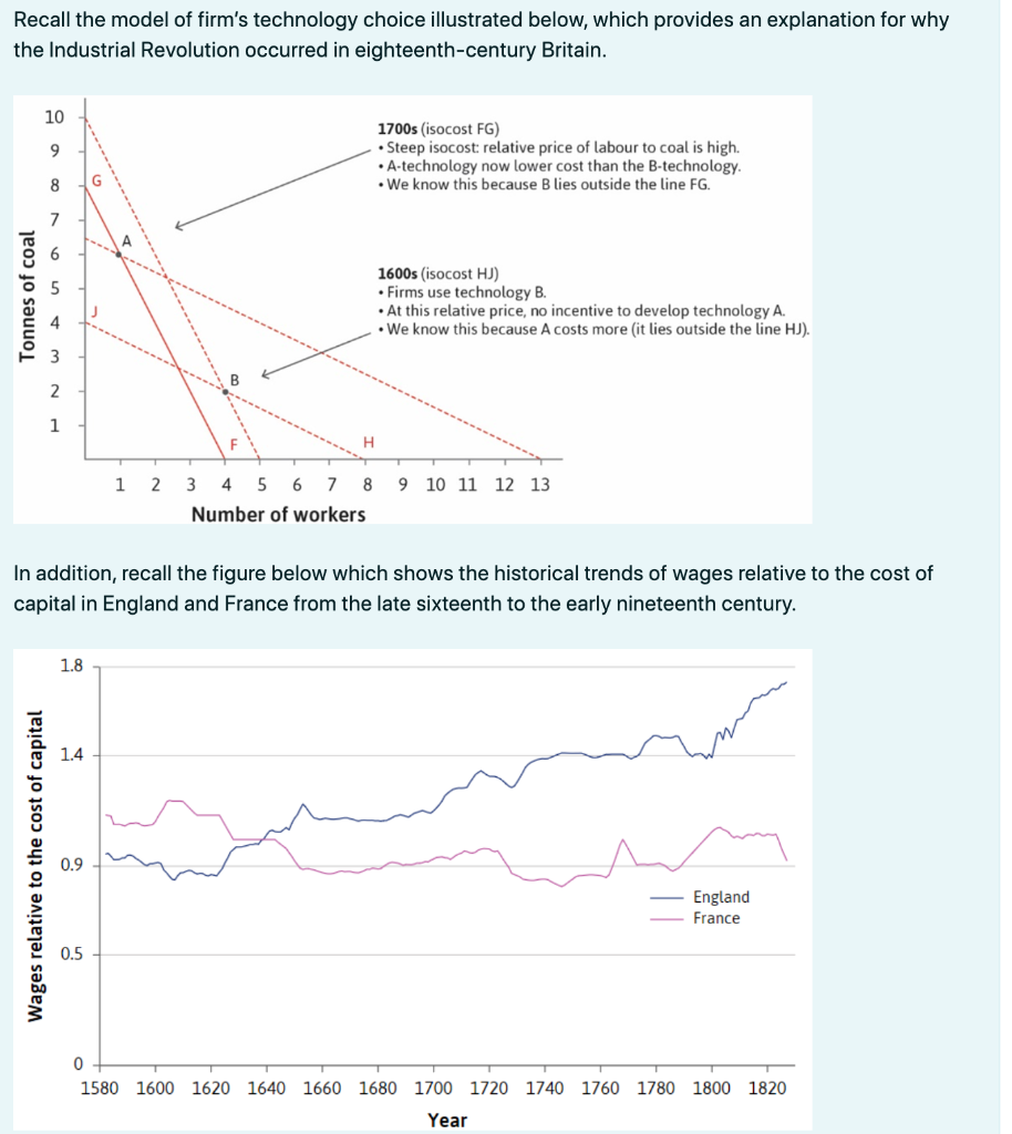 Recall the model of firm's technology choice illustrated below, which provides an explanation for why
the Industrial Revolution occurred in eighteenth-century Britain.
10
1700s (isocost FG)
9
•Steep isocost: relative price of labour to coal is high.
• A-technology now lower cost than the B-technology.
8
• We know this because B lies outside the line FG.
1600s (isocost HJ)
• Firms use technology B.
• At this relative price, no incentive to develop technology A.
• We know this because A costs more (it lies outside the line HJ).
H
1 2
3 4 5 6
7
8
9 10 11 12 13
Number of workers
In addition, recall the figure below which shows the historical trends of wages relative to the cost of
capital in England and France from the late sixteenth to the early nineteenth century.
1.8
1.4
England
France
0
1580 1600 1620 1640 1660 1680 1700 1720 1740 1760 1780 1800 1820
Year
Tonnes of coal
Wages relative to the cost of capital
0.9
0.5