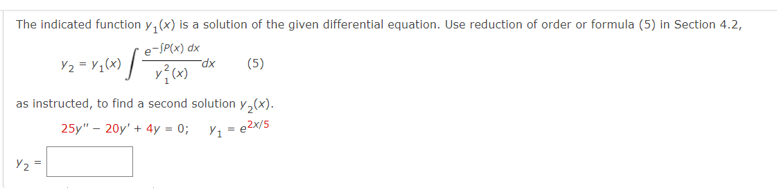 The indicated function y(x) is a solution of the given differential equation. Use reduction of order or formula (5) in Section 4.2,
e-SP(x) dx
y²(x)
Y2
Y₂=Y₁(x) [
as instructed, to find a second solution y₂(x).
25y" 20y' + 4y = 0;
Y₁ = e²x/5
=
-dx (5)