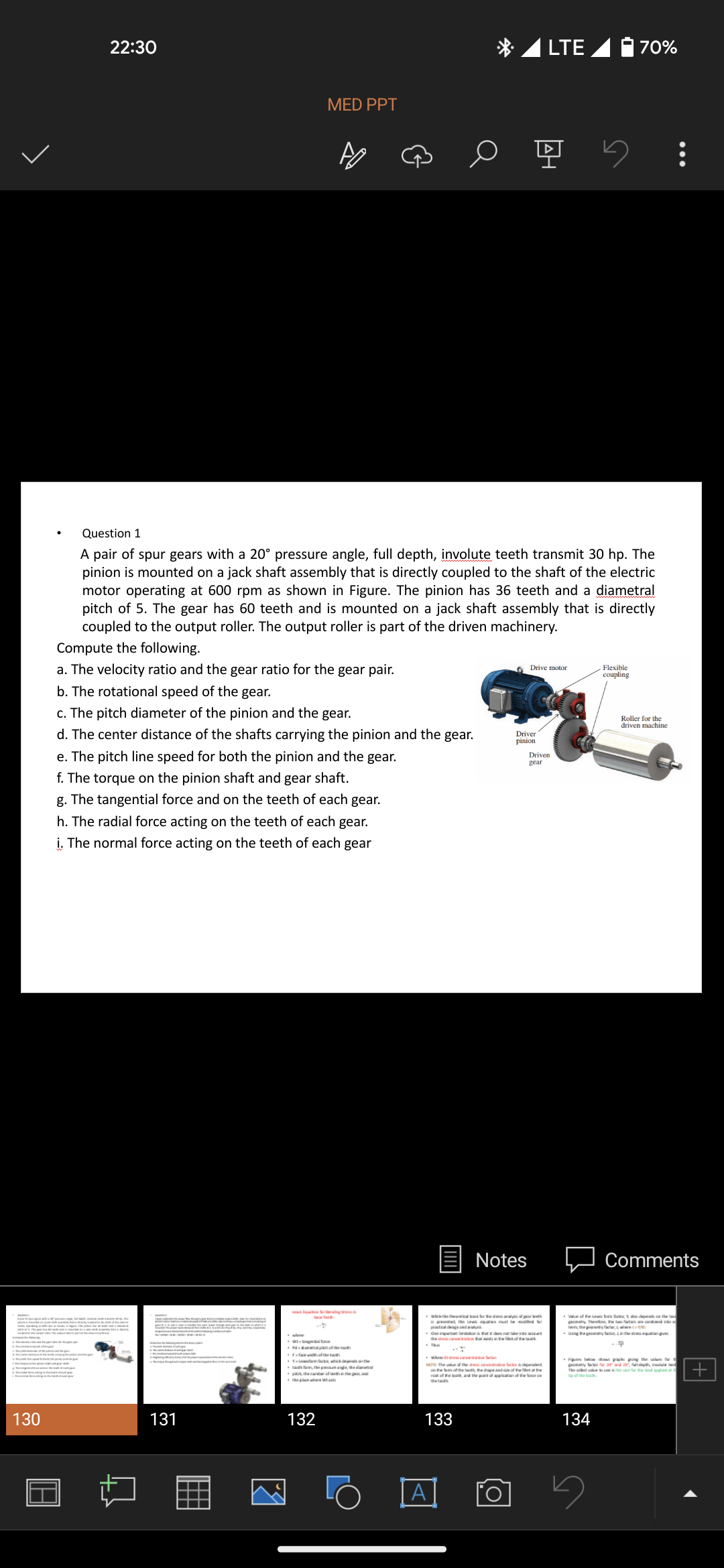 130
22:30
MED PPT
Compute the following.
a. The velocity ratio and the gear ratio for the gear pair.
b. The rotational speed of the gear.
131
Question 1
A pair of spur gears with a 20° pressure angle, full depth, involute teeth transmit 30 hp. The
pinion is mounted on a jack shaft assembly that is directly coupled to the shaft of the electric
motor operating at 600 rpm as shown in Figure. The pinion has 36 teeth and a diametral
pitch of 5. The gear has 60 teeth and is mounted on a jack shaft assembly that is directly
coupled to the output roller. The output roller is part of the driven machinery.
c. The pitch diameter of the pinion and the gear.
d. The center distance of the shafts carrying the pinion and the gear.
e. The pitch line speed for both the pinion and the gear.
f. The torque on the pinion shaft and gear shaft.
g. The tangential force and on the teeth of each gear.
h. The radial force acting on the teeth of each gear.
i. The normal force acting on the teeth of each gear
P-pach of the
132
which depanthe
planda
o ų 5:
133
A
LTE
Driver
pinion
Notes
theofthe the chape and of the f
Drive motor
Driven
gear
70%
Flexible
coupling
134
Roller for the
driven machine
Comments
Using the faoin the equations
•Fige bow daw graphs giving the value for
The vote for the p